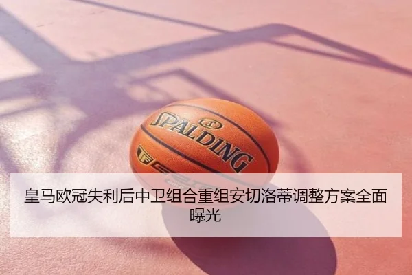 皇马欧冠失利后中卫组合重组安切洛蒂调整方案全面曝光