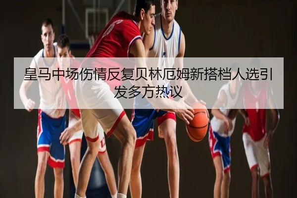 皇马中场伤情反复贝林厄姆新搭档人选引发多方热议